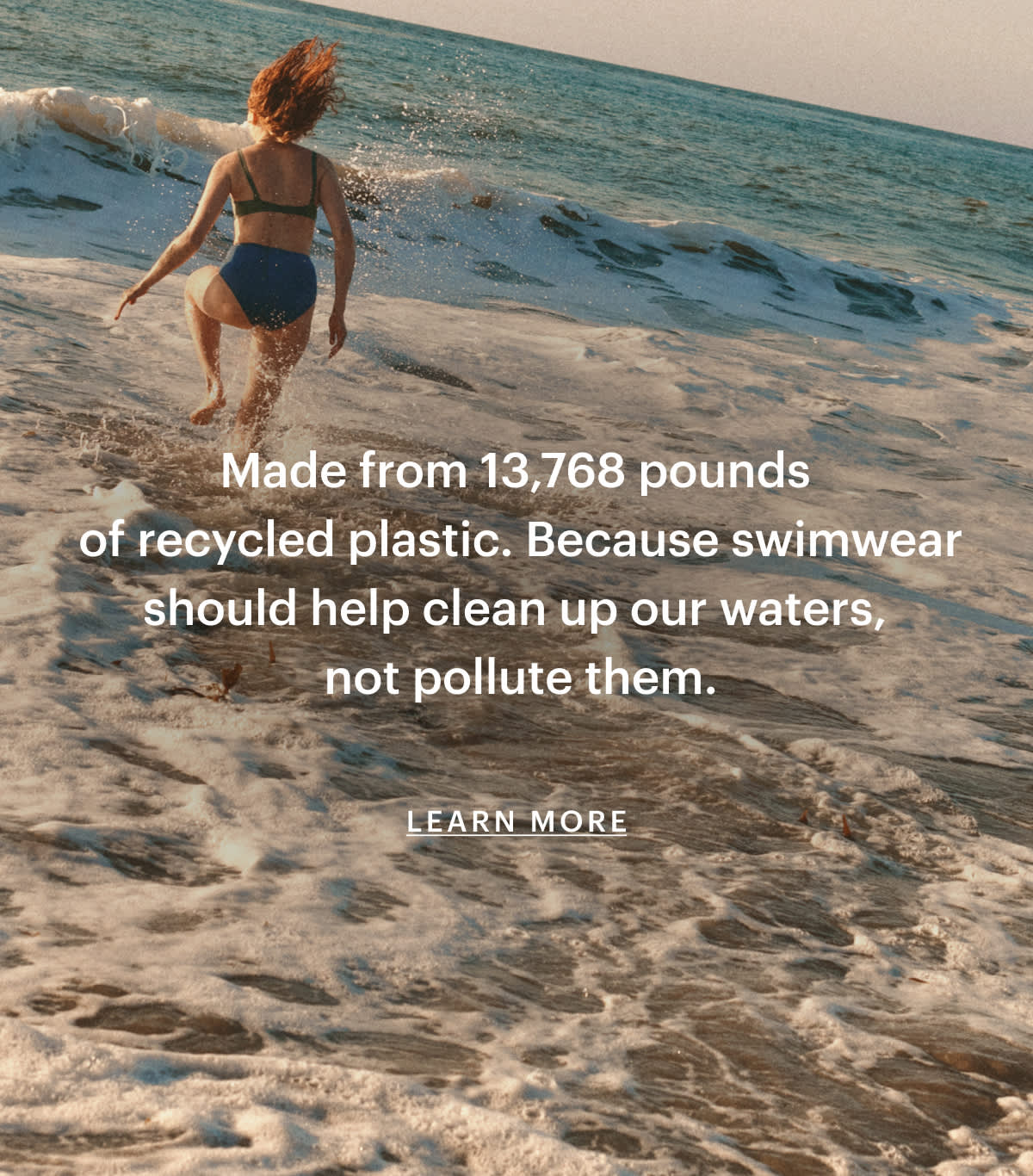 Made from 13,768 pounds of recycled plastic. Because swimwear should help clean up our waters, not pollute them.