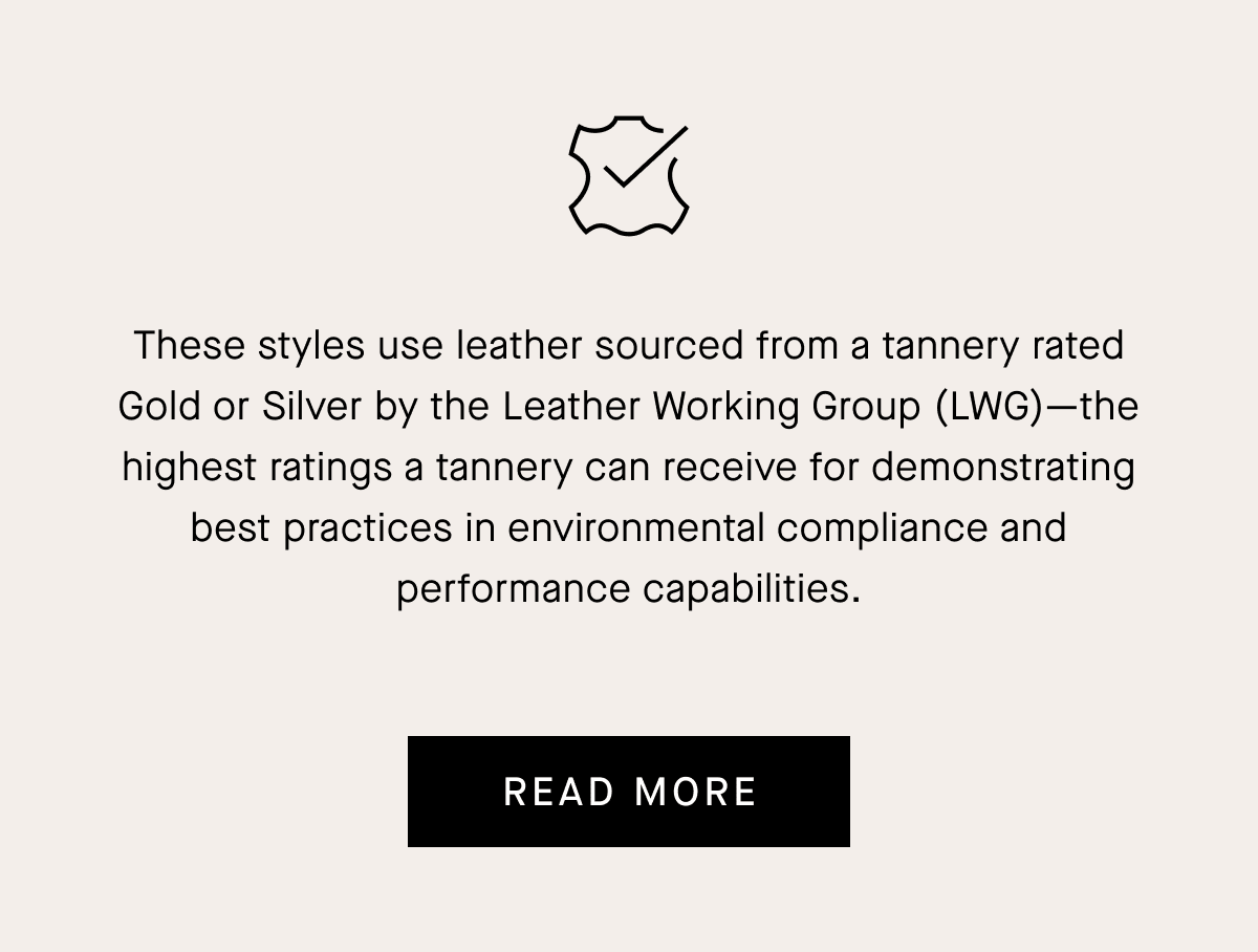 These styles use leather sourced from a tannery rated Gold or Silver by the Leather Working Group (LWG) -the highest ratings a tannery can receive for demonstrating best practices in environmental compliance and performance capabilities. [READ MORE]