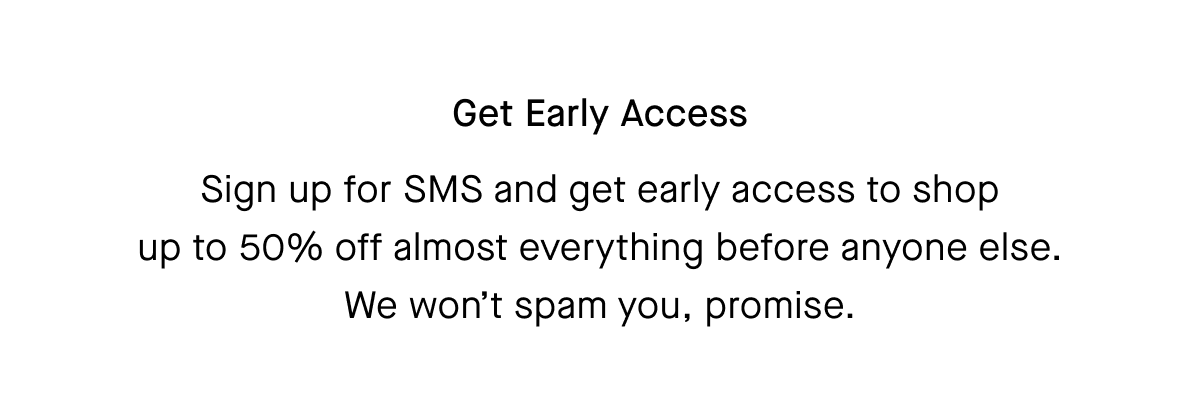 Sign up for SMS and get early access to shop up to 50% off almost everything before anyone else. We won't spam you, promise.
