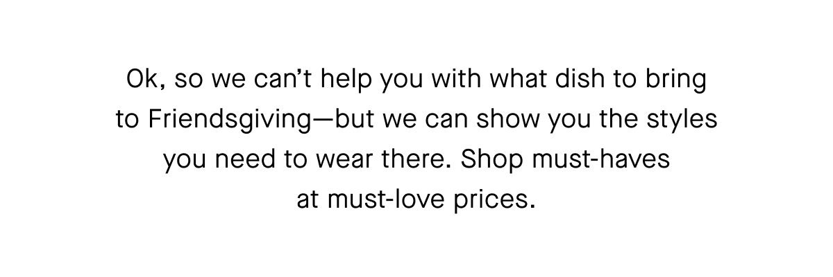 Ok, so we can't help you with what dish to bring
to Friendsgiving-but we can show you the styles
you need to wear there. Shop must-haves
at must-love prices.