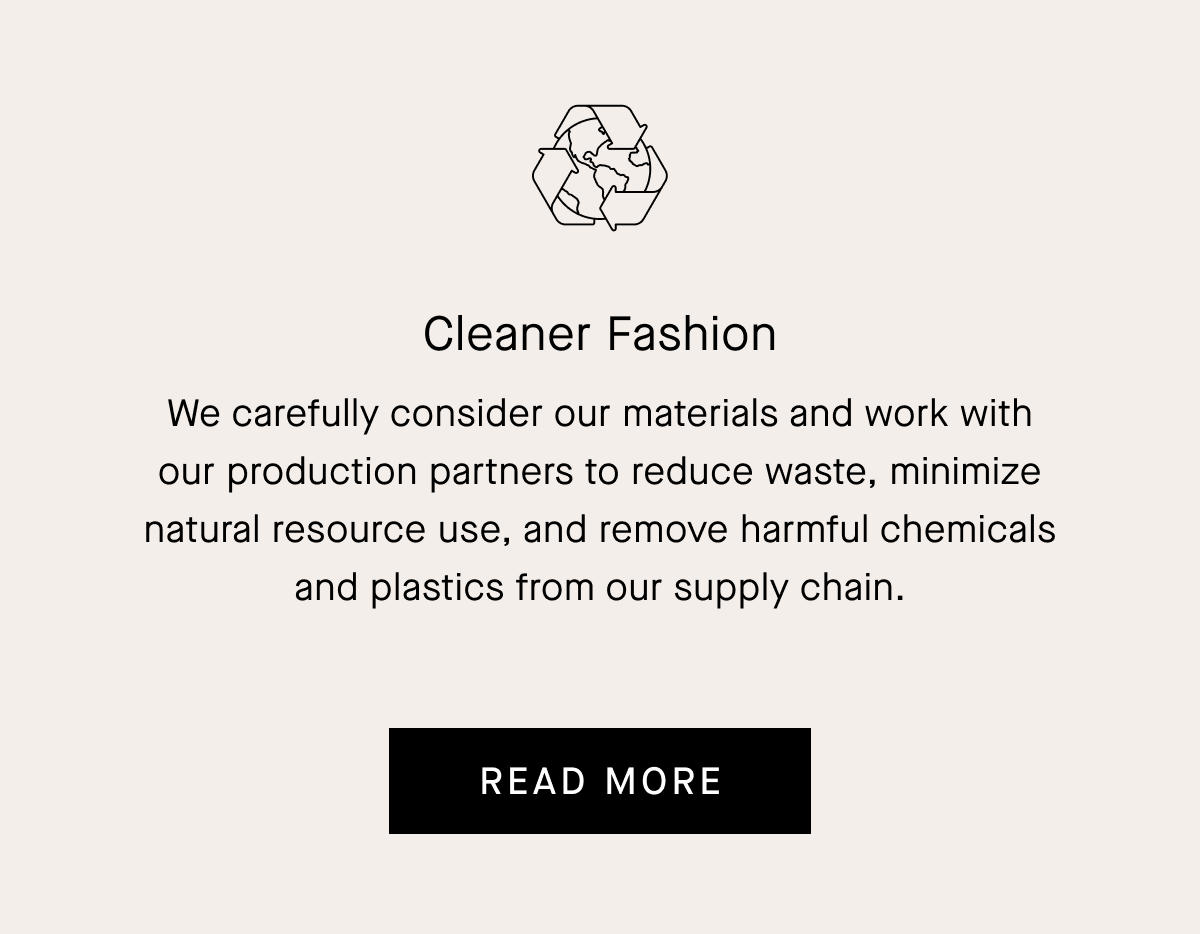Cleaner Fashion We carefully consider our materials and work with our production partners to reduce waste, minimize natural resource use, and remove harmful chemicals and plastics from our supply chain. [READ MORE]