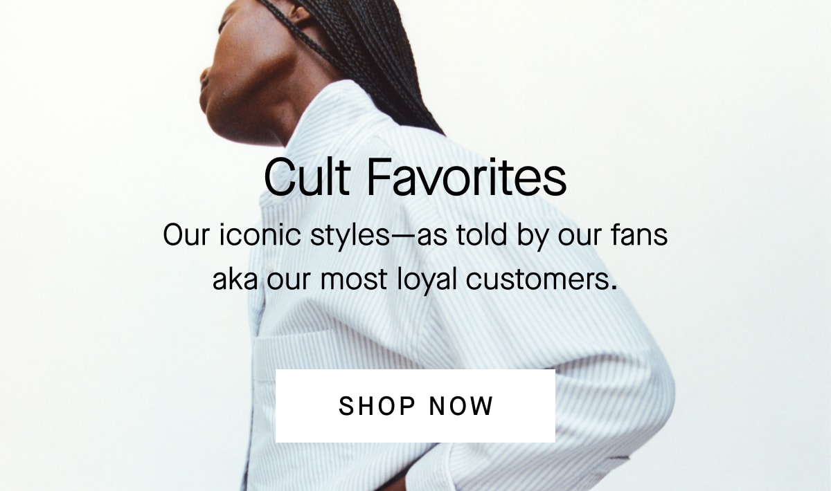 Cult Favorites Our iconic styles—as told by our fans aka our most loyal customers. [SHOP NOW]