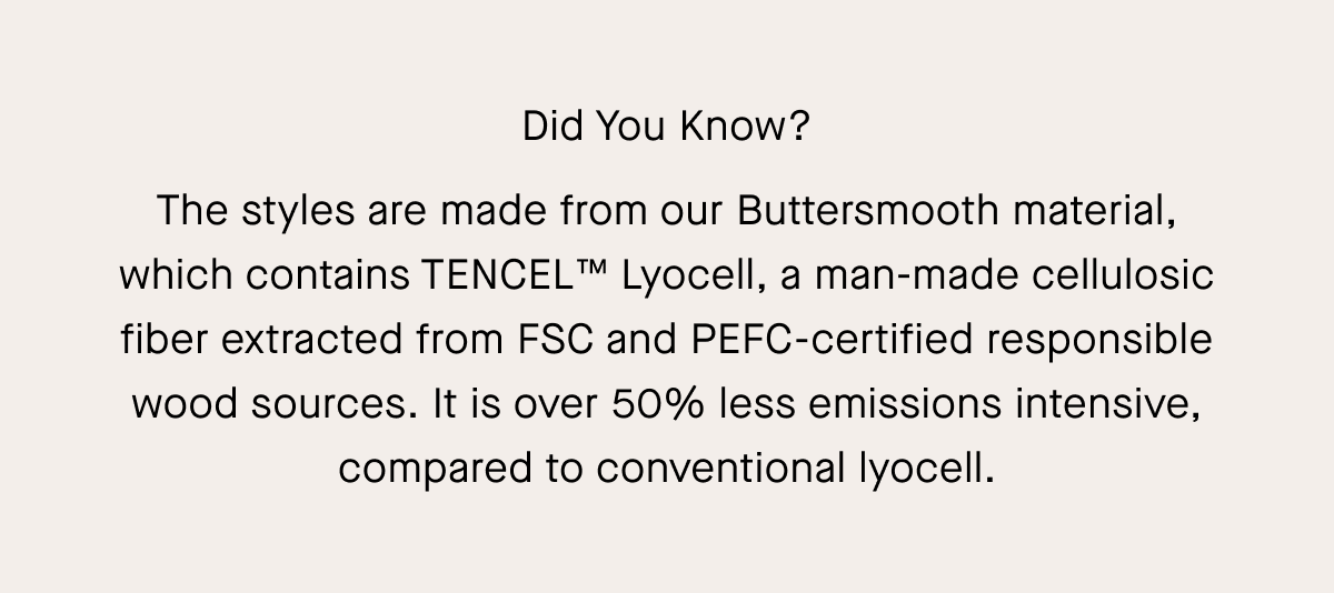 Did You Know? The styles are made from our Buttersmooth material, which contains TENCEL™ Lyocell, a man-made cellulosic fiber extracted from FSC and PEFC-certified responsible wood sources. It is over 50% less emissions intensive, compared to conventional lyocell.