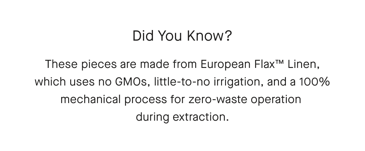 Did You Know? These pieces are made from European Flax™ Linen, which uses no GMOs, little-to-no irrigation, and a 100% mechanical process for zero-waste operation during extraction.