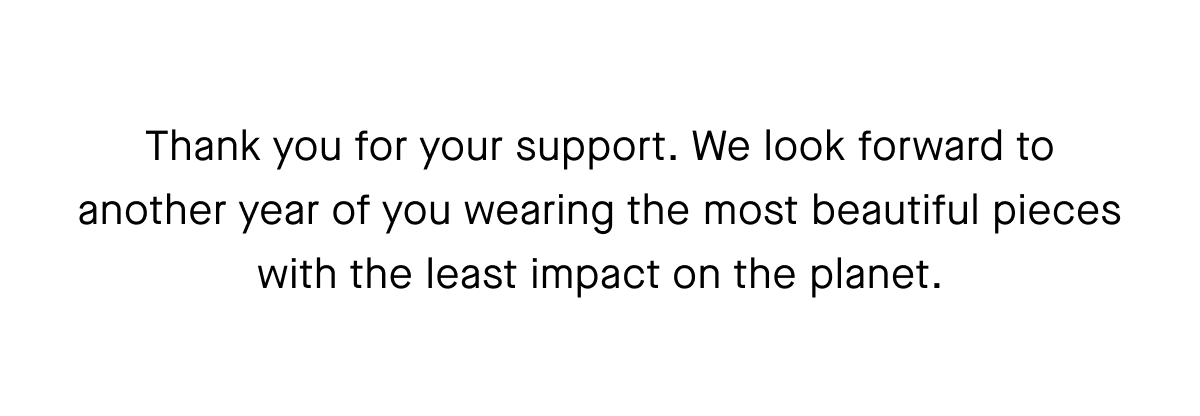 Thank you for your support. We look forward to another year of you wearing the most beautiful pieces with the least impact on the planet.
