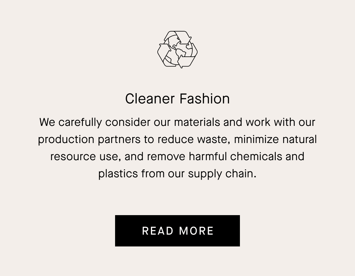 Cleaner Fashion We carefully consider our materials and work with our production partners to reduce waste, minimize natural resource use, and remove harmful chemicals and plastics from our supply chain. Read More