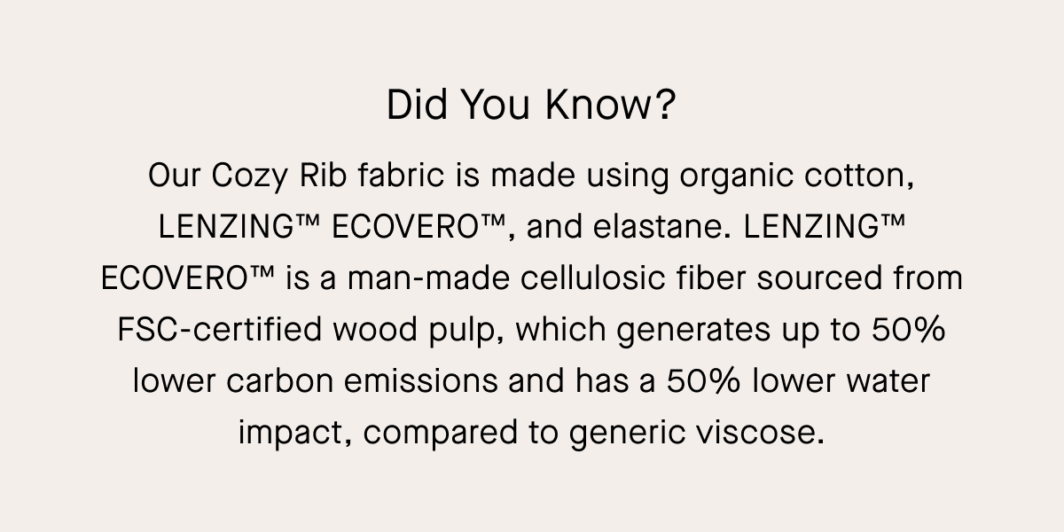 Did You Know? Our Cozy Rib fabric is made using organic cotton, LENZING™ ECOVERO™, and elastane. LENZING™ ECOVERO™ is a man-made cellulosic fiber sourced from FSC-certified wood pulp, which generates up to 50% lower carbon emissions and has a 50% lower water impact, compared to generic viscose.