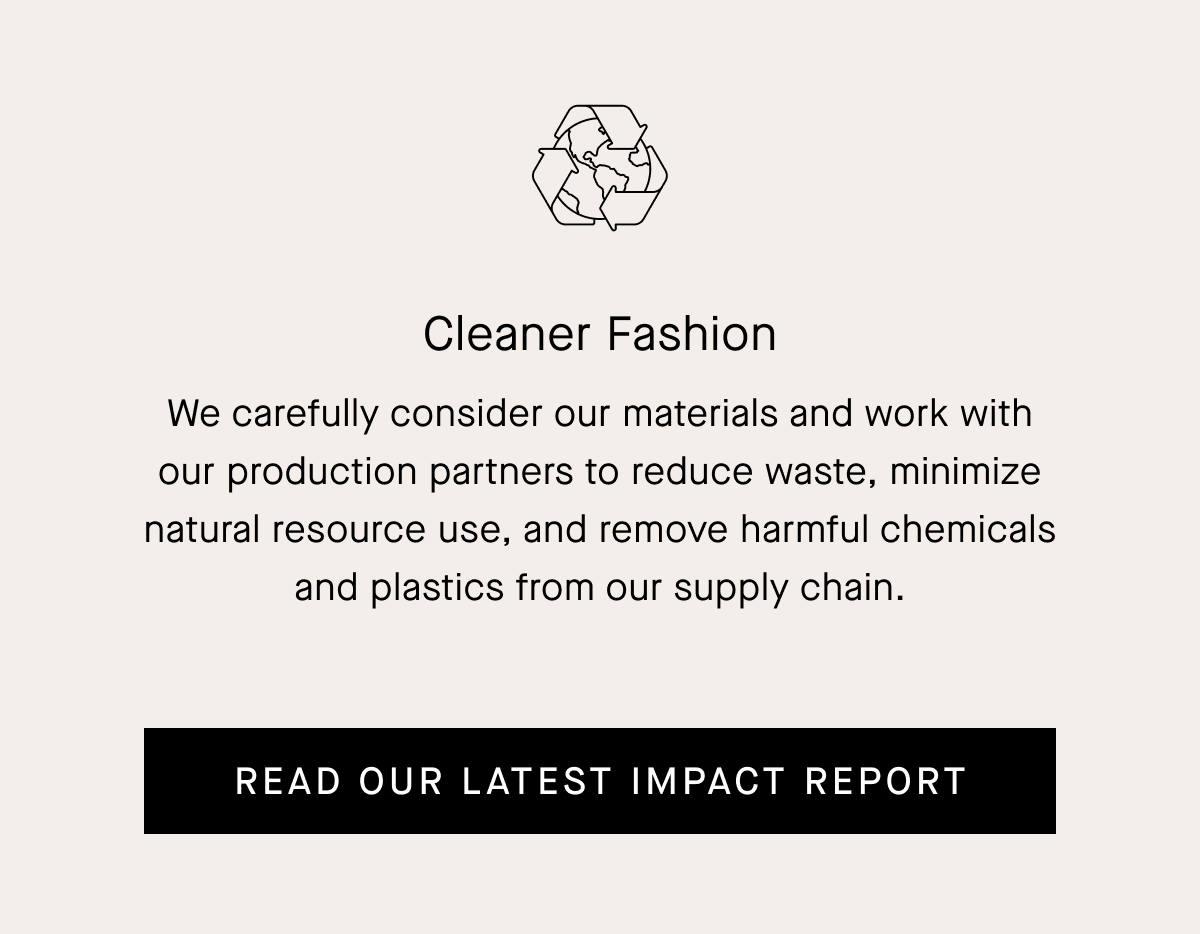 Cleaner Fashion We carefully consider our materials and work with our production partners to reduce waste, minimize natural resource use, and remove harmful chemicals and plastics from our supply chain. [READ OUR LATEST IMPACT REPORT]