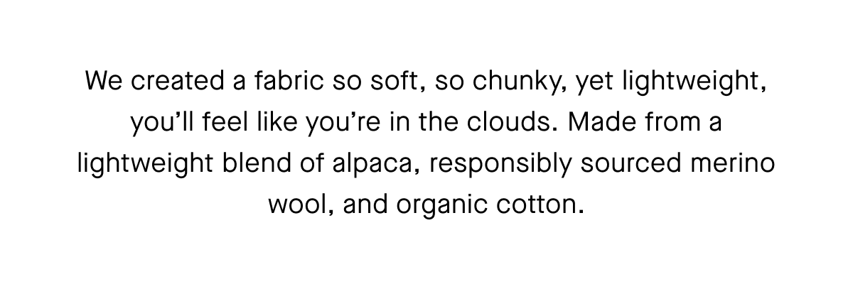 We created a fabric so soft, so chunky, yet lightweight, you'll feel like you're in the clouds. Made from a lightweight blend of alpaca, responsibly sourced merino wool, and organic cotton.