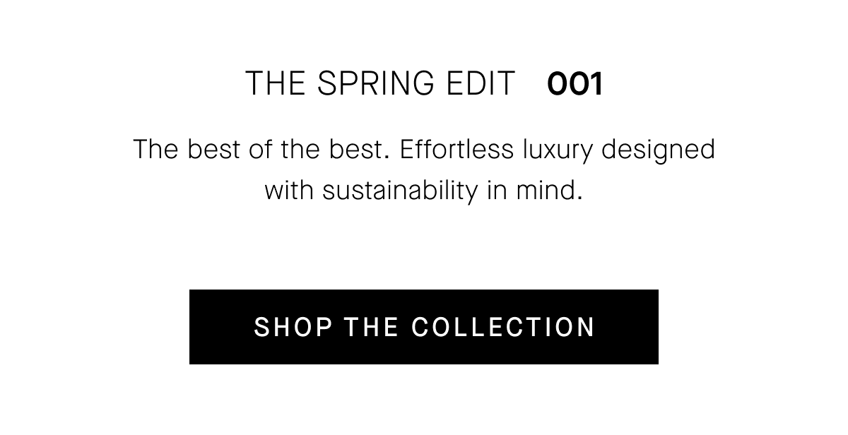 THE SPRING EDIT   001 The best of the best. Effortless luxury designed with sustainability in mind. [SHOP THE COLLECTION]