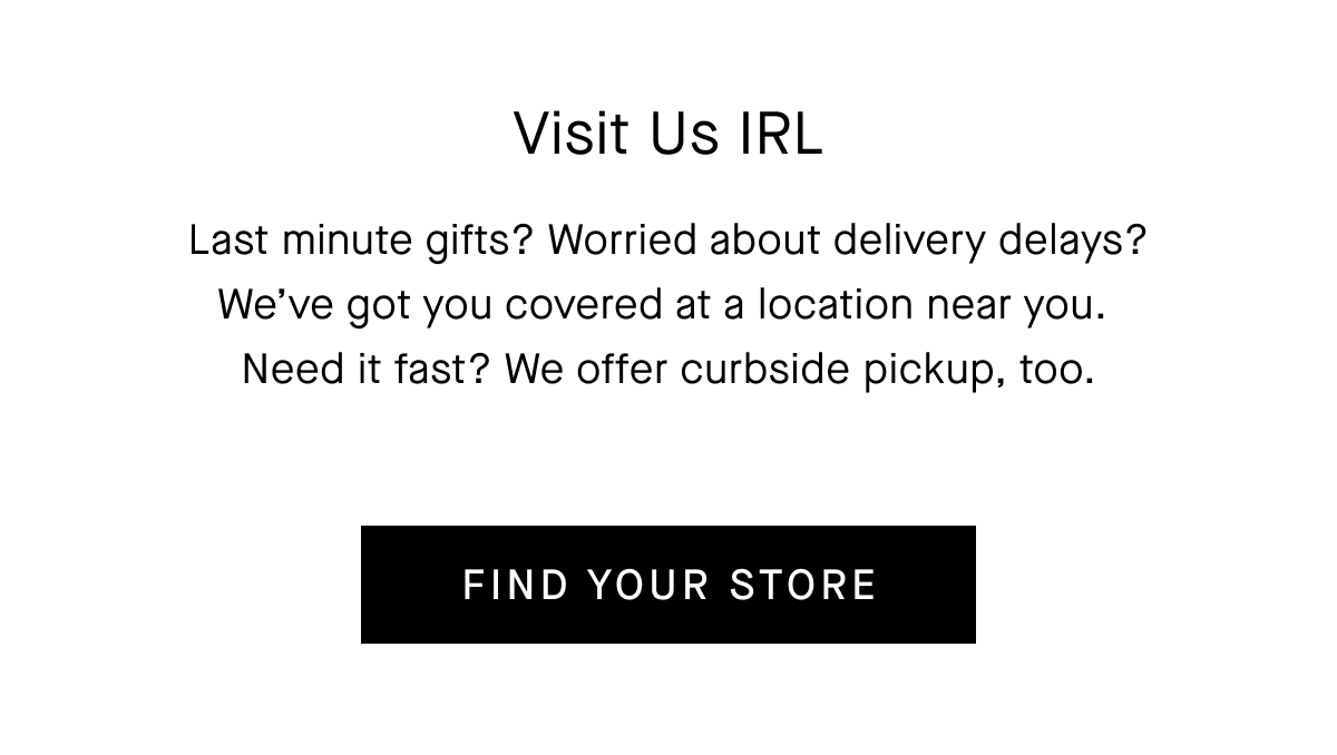 Last minute gifts? Worried about delivery delays? We've got you covered at a location near you. Need it fast? We offer curbside pickup, too. [FIND YOUR STORE]