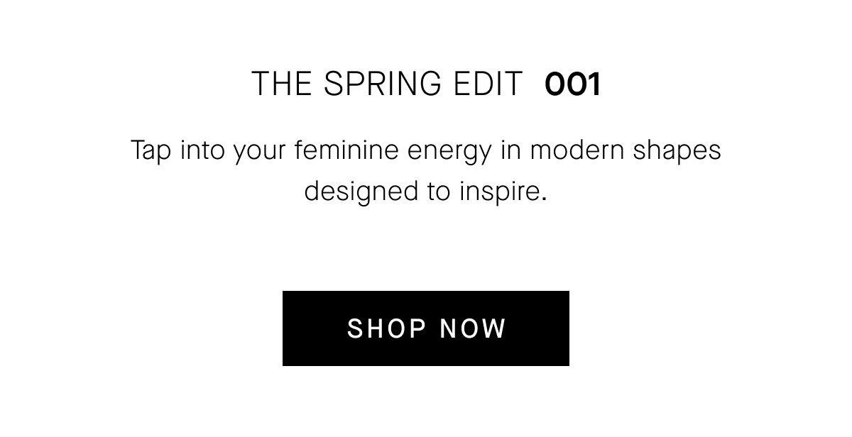 THE SPRING EDIT 001 Tap into your feminine energy in modern shapes designed to inspire. [SHOP NOW]