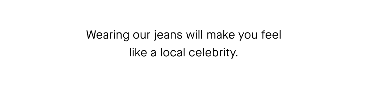 Wearing our jeans will make you feel like a local celebrity.