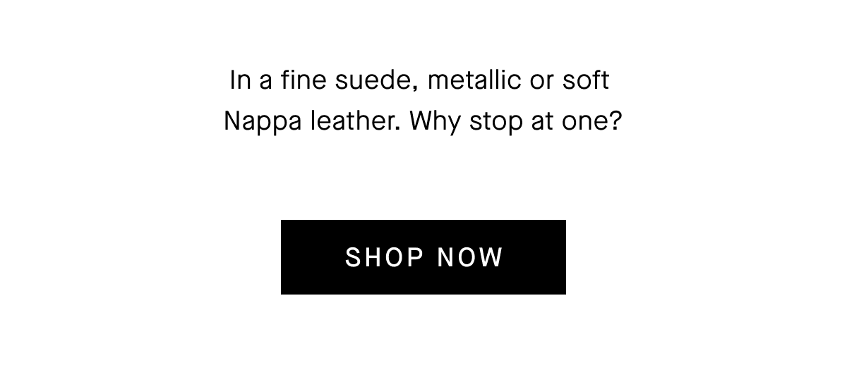 In a fine suede, metallic or soft Nappa leather. Why stop at one?[SHOP NOW]