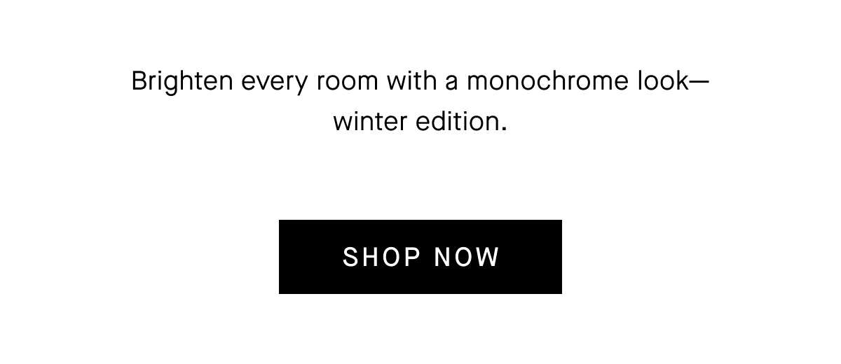 Brighten every room with a monochrome look-winter edition. SHOP NOW
