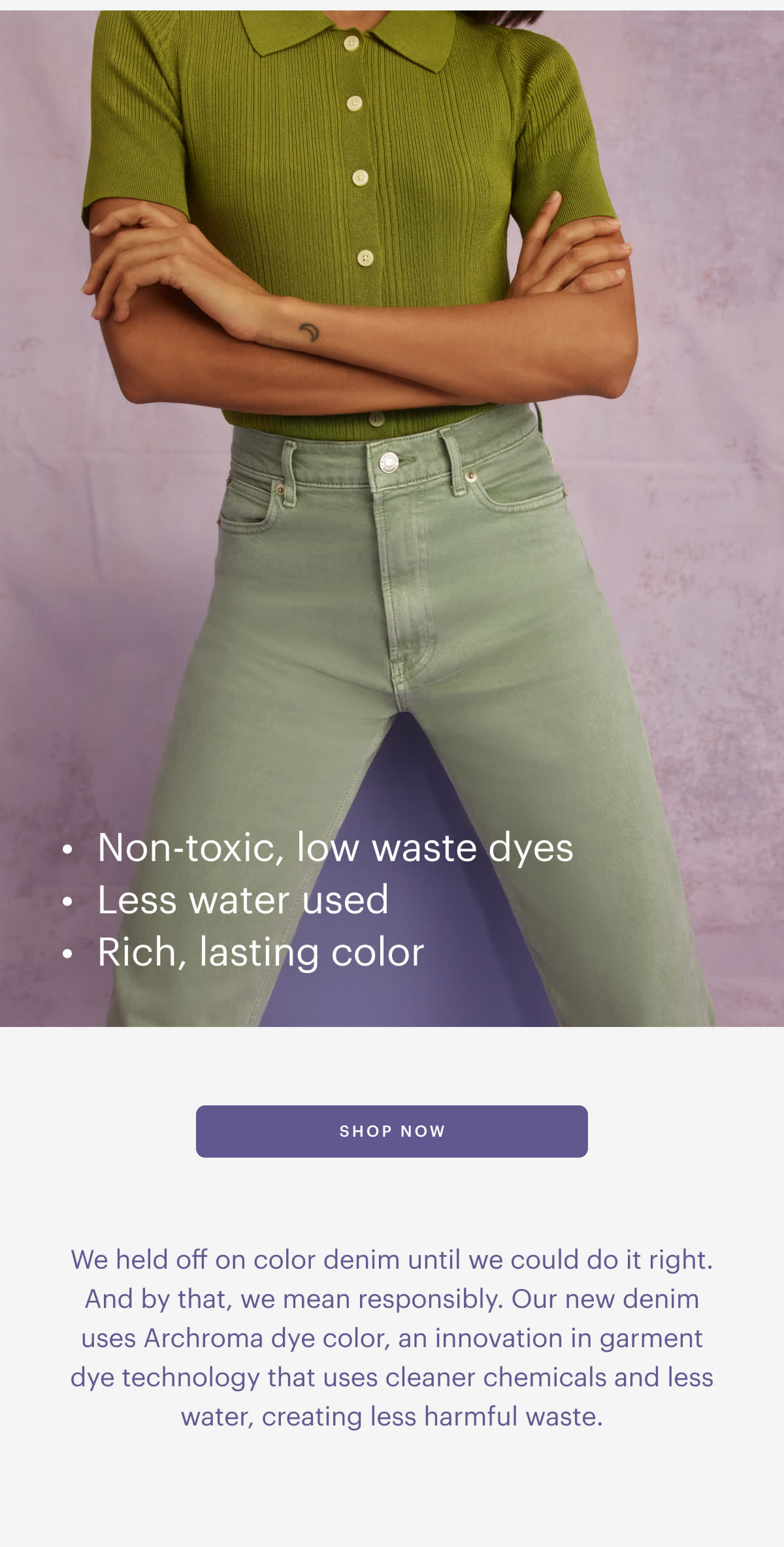  Non-toxic, low waste dyes - Less water used Rich, lasting color SHOP NOW We held off on color denim until we could do it right. And by that, we mean responsibly. Our new denim uses Archroma dye color, an innovation in garment dye technology that uses cleaner chemicals and less water, creating less harmful waste. 