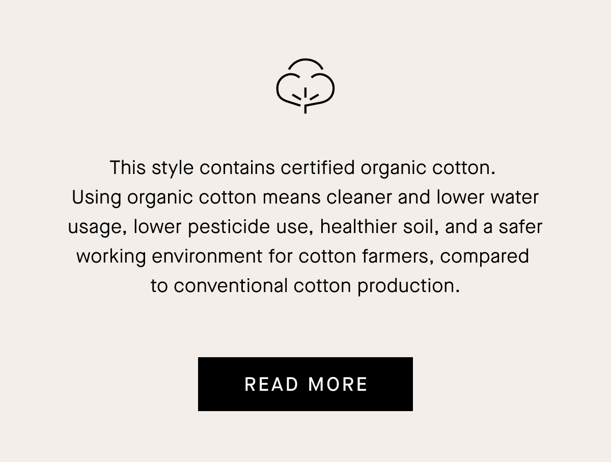 This style contains certified organic cotton. Using organic cotton means cleaner and lower water usage, lower pesticide use, healthier soil, and a safer working environment for cotton farmers, compared to conventional cotton production.[READ MORE]