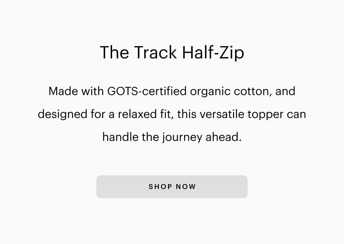 The Track Half-Zip Made with GOTS-certified organic cotton, and designed for a relaxed fit, this versatile topper can handle the journey ahead. SHOP NOW 