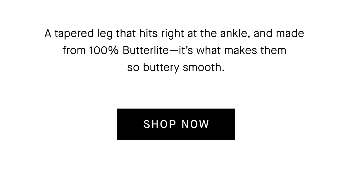 A tapered leg that hits right at the ankle, and made from 100% Butterlite-it's what makes them so buttery smooth.[SHOP NOW]