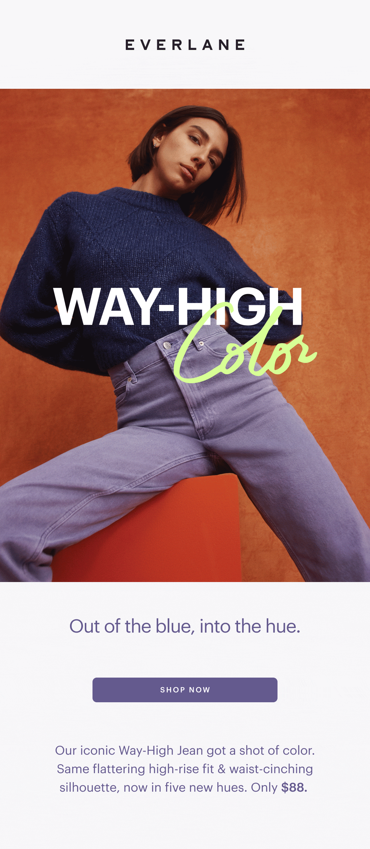 EVERLANE Out of the blue, into the hue. Our iconic Way-High Jean got a shot of color. Same flattering high-rise fit waist-cinching silhouette, now in five new hues. Only $88. 