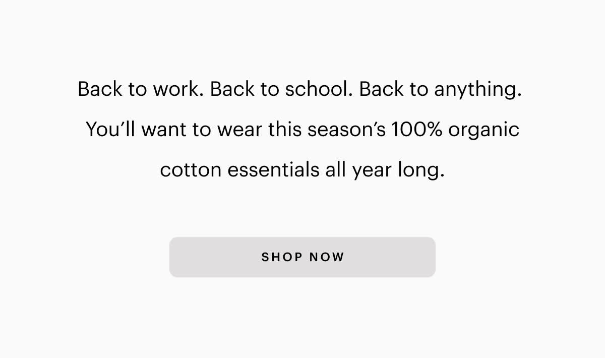 Back to work. Back to school. Back to anything. You'll want to wear this seasons 100% organic cotton essentials all year long. SHOP NOW 