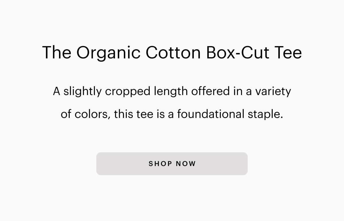 The Organic Cotton Box-Cut Tee A slightly cropped length offered in a variety of colors, this tee is a foundational staple. SHOP NOW 